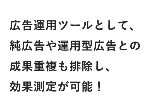 広告運用ツールとして、純広告や運用型広告との成果重複も排除し、効果測定が可能！