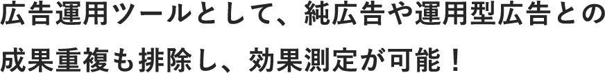 広告運用ツールとして、純広告や運用型広告との成果重複も排除し、効果測定が可能！